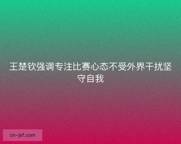 王楚钦强调专注比赛心态不受外界干扰坚守自我 王楚钦强调专注比赛心态不受外界干扰坚守自我