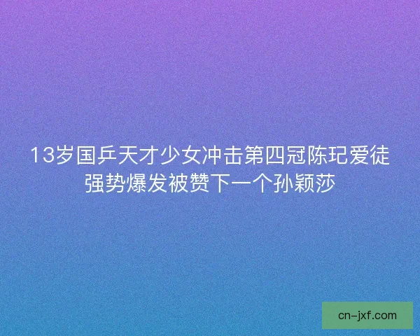 13岁国乒天才少女冲击第四冠陈玘爱徒强势爆发被赞下一个孙颖莎