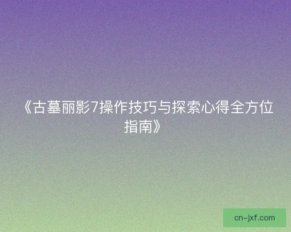 《古墓丽影7操作技巧与探索心得全方位指南》 《古墓丽影7操作技巧与探索心得全方位指南》