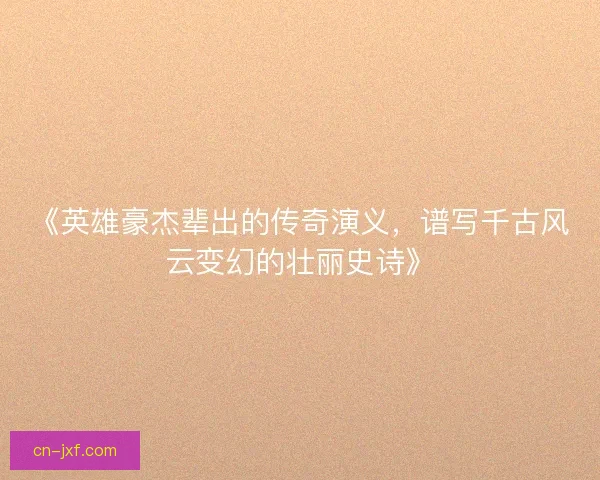 《英雄豪杰辈出的传奇演义,谱写千古风云变幻的壮丽史诗》 《英雄豪杰辈出的传奇演义,谱写千古风云变幻的壮丽史诗》