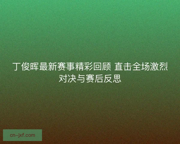 丁俊晖最新赛事精彩回顾 直击全场激烈对决与赛后反思
