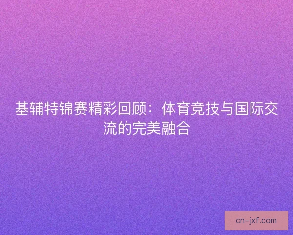 基辅特锦赛精彩回顾：体育竞技与国际交流的完美融合