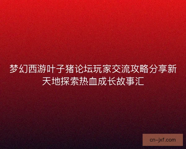 梦幻西游叶子猪论坛玩家交流攻略分享新天地探索热血成长故事汇