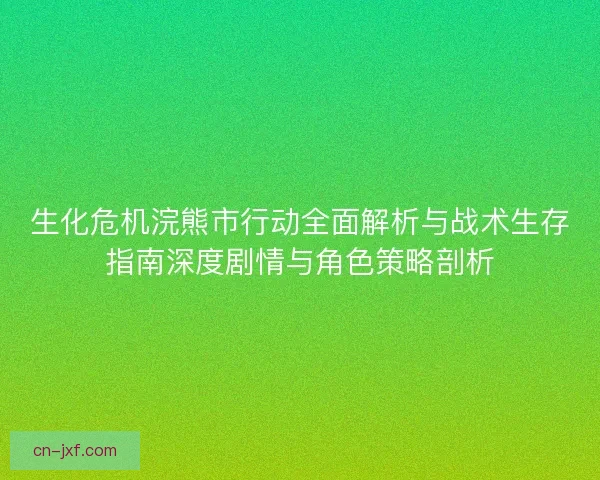 生化危机浣熊市行动全面解析与战术生存指南深度剧情与角色策略剖析