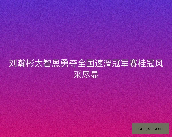 刘瀚彬太智恩勇夺全国速滑冠军赛桂冠风采尽显