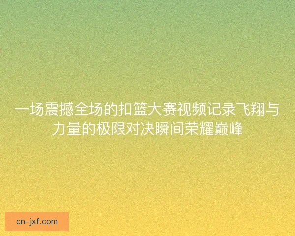 一场震撼全场的扣篮大赛视频记录飞翔与力量的极限对决瞬间荣耀巅峰 一场震撼全场的扣篮大赛视频记录飞翔与力量的极限对决瞬间荣耀巅峰