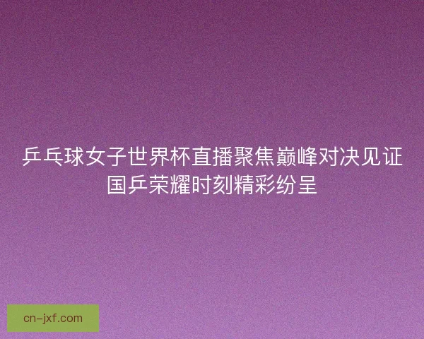 乒乓球女子世界杯直播聚焦巅峰对决见证国乒荣耀时刻精彩纷呈 乒乓球女子世界杯直播聚焦巅峰对决见证国乒荣耀时刻精彩纷呈
