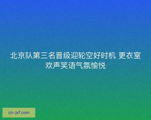 北京队第三名晋级迎轮空好时机 更衣室欢声笑语气氛愉悦 北京队第三名晋级迎轮空好时机 更衣室欢声笑语气氛愉悦